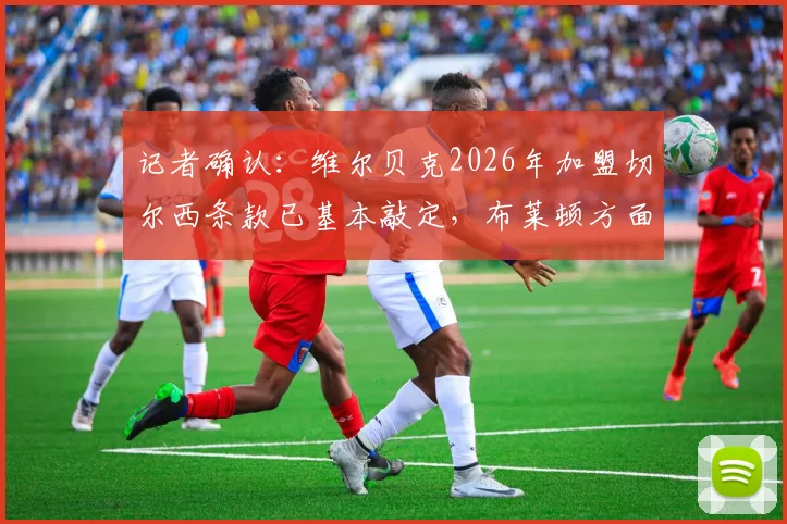 记者确认:维尔贝克2026年加盟切尔西条款已基本敲定,布莱顿方面准备好完成转会操作