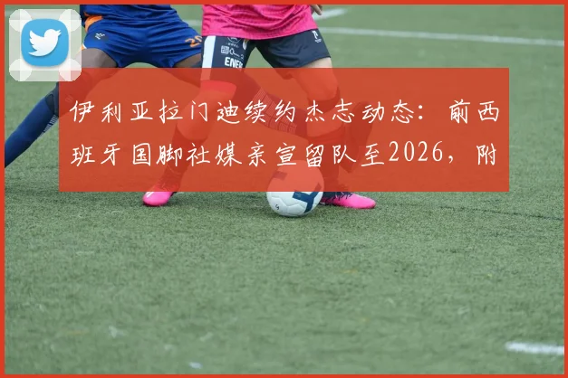 伊利亚拉门迪续约杰志动态：前西班牙国脚社媒亲宣留队至2026，附球员生涯回顾与杰志前景解析