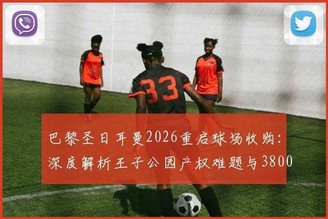 巴黎圣日耳曼2026重启球场收购:深度解析王子公园产权难题与3800万欧报价背后的博弈