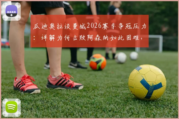 瓜迪奥拉谈曼城2026赛季争冠压力：详解为何击败阿森纳如此困难，战术与心态的双重挑战