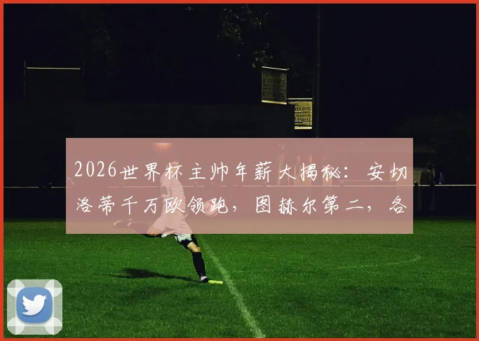 2026世界杯主帅年薪大揭秘:安切洛蒂千万欧领跑,图赫尔第二,各豪门教头薪资全面对比