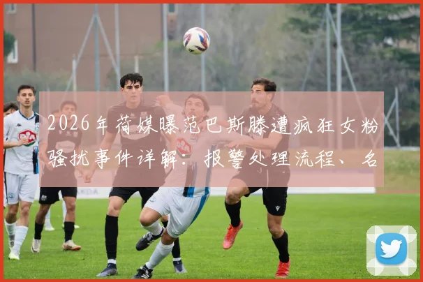 2026年荷媒曝范巴斯滕遭疯狂女粉骚扰事件详解：报警处理流程、名人安全现状与防护建议