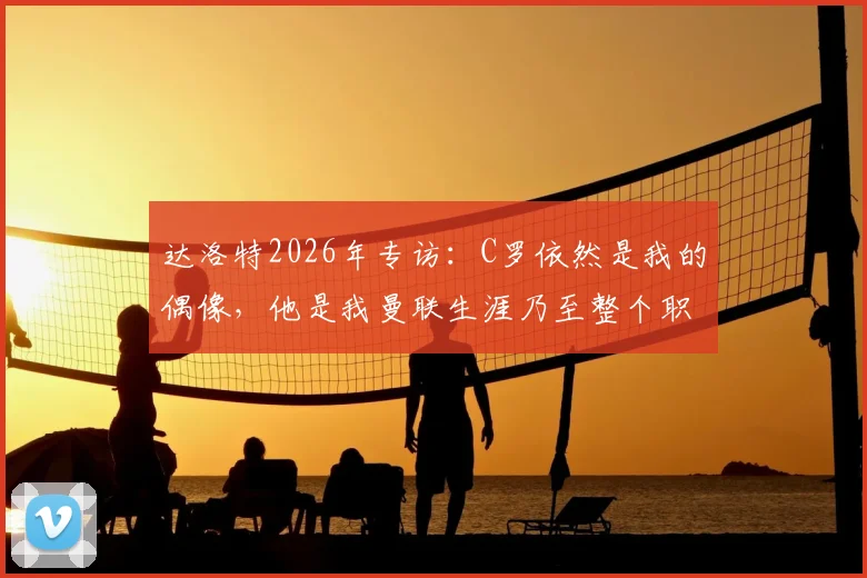 达洛特2026年专访：C罗依然是我的偶像，他是我曼联生涯乃至整个职业生涯最大的影响者