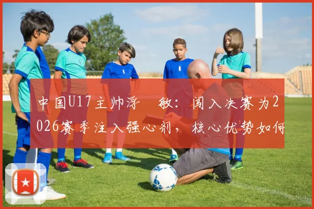 中国U17主帅浮嶋敏：闯入决赛为2026赛季注入强心剂，核心优势如何最大化发挥