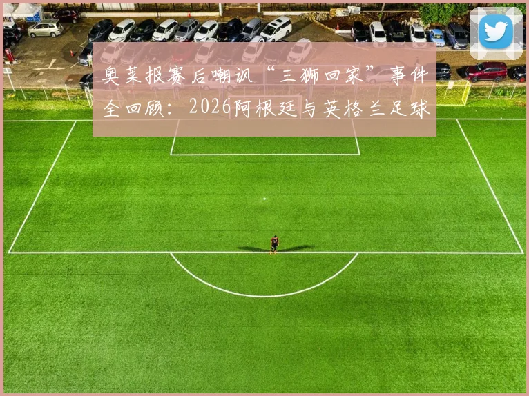 奥莱报赛后嘲讽“三狮回家”事件全回顾:2026阿根廷与英格兰足球恩怨的最新篇章