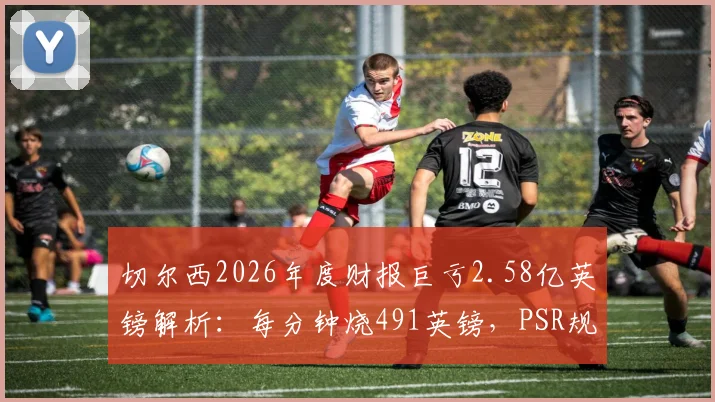 切尔西2026年度财报巨亏2.58亿英镑解析：每分钟烧491英镑，PSR规则下恐面临处罚危机