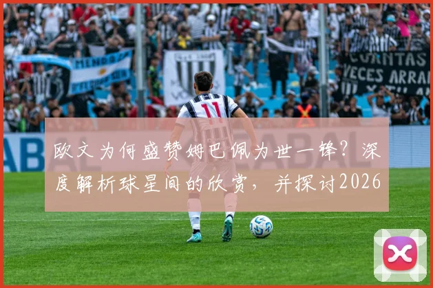 欧文为何盛赞姆巴佩为世一锋?深度解析球星间的欣赏,并探讨2026年姆巴佩的潜在新东家