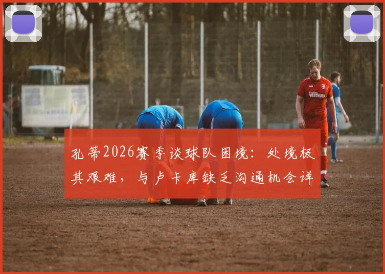 孔蒂2026赛季谈球队困境：处境极其艰难，与卢卡库缺乏沟通机会详解