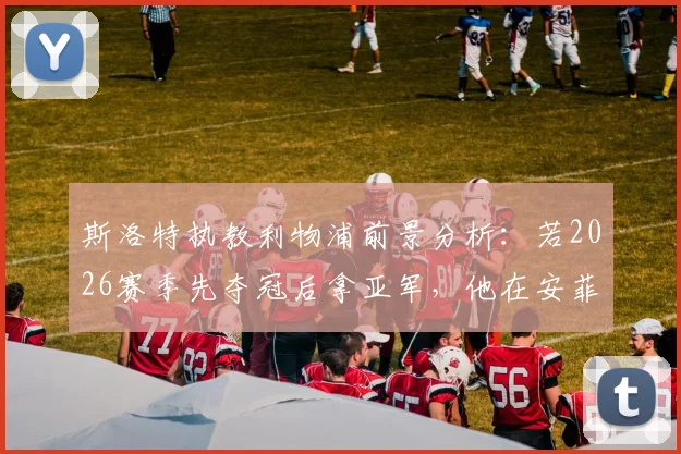 斯洛特执教利物浦前景分析：若2026赛季先夺冠后拿亚军，他在安菲尔德的地位将如何？