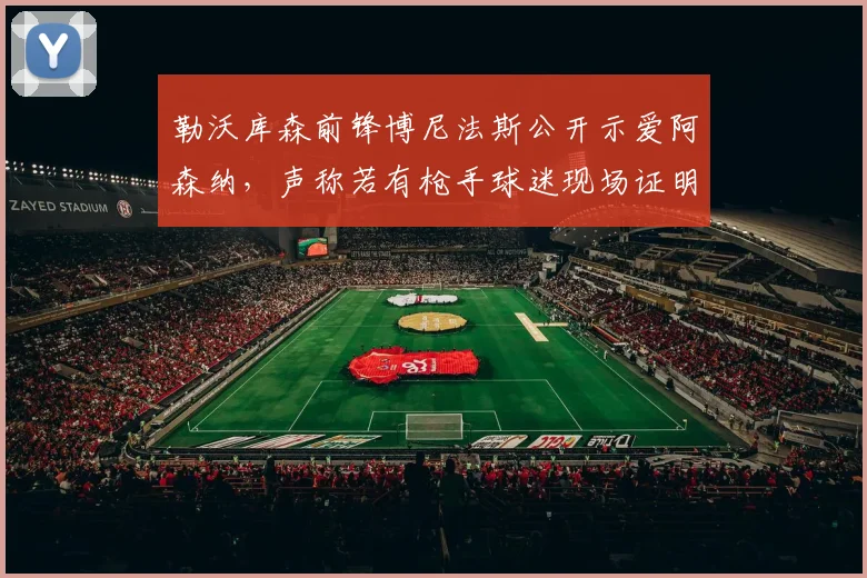 勒沃库森前锋博尼法斯公开示爱阿森纳，声称若有枪手球迷现场证明身份就送1000美元