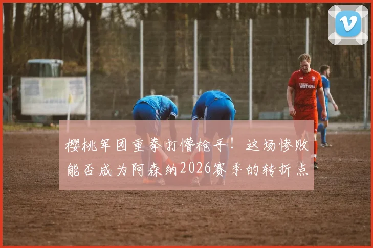 樱桃军团重拳打懵枪手！这场惨败能否成为阿森纳2026赛季的转折点？