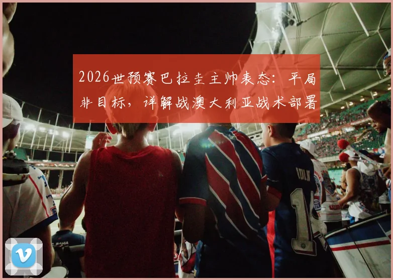 2026世预赛巴拉圭主帅表态：平局非目标，详解战澳大利亚战术部署与未来展望