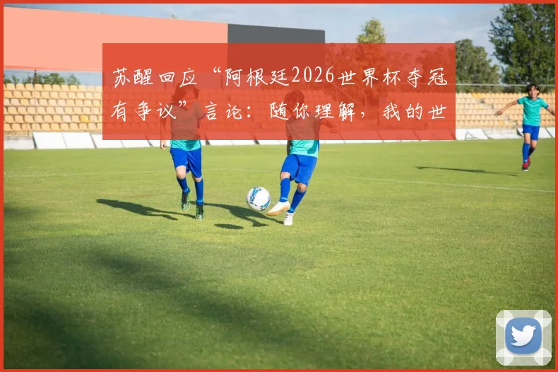 苏醒回应“阿根廷2026世界杯夺冠有争议”言论:随你理解,我的世界已清净