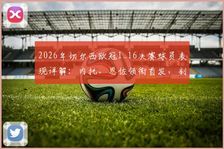 2026年切尔西欧冠1_16决赛球员表现详解：内托、恩佐领衔首发，剖析多人替补未登场背后原因