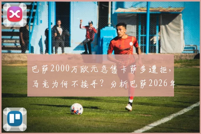 巴萨2000万欧元急售卡萨多遭拒，马竞为何不接手？分析巴萨2026年清洗计划