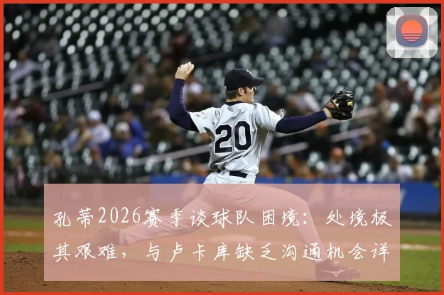 孔蒂2026赛季谈球队困境：处境极其艰难，与卢卡库缺乏沟通机会详解