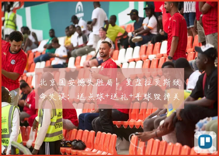 北京国安憾失胜局！复盘拉莫斯致命失误：送点球+送礼+手球毁掉关键进球，2026赛季痛失三分谁之过？