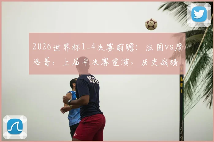 2026世界杯1_4决赛前瞻：法国vs摩洛哥，上届半决赛重演，历史战绩与阵容对比深度解析
