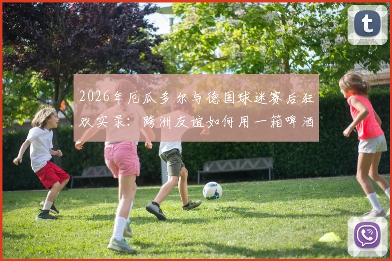 2026年厄瓜多尔与德国球迷赛后狂欢实录：跨洲友谊如何用一箱啤酒达成，附球迷文化深度对比