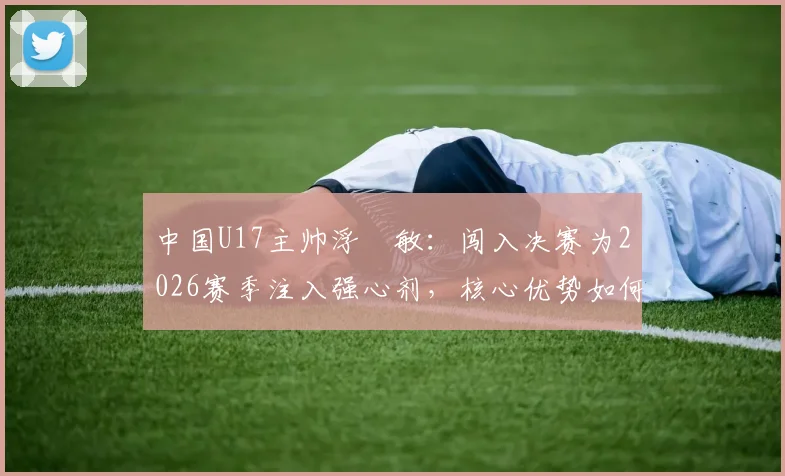 中国U17主帅浮嶋敏：闯入决赛为2026赛季注入强心剂，核心优势如何最大化发挥