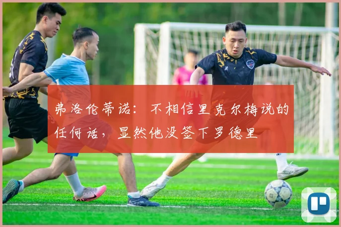 弗洛伦蒂诺：不相信里克尔梅说的任何话，显然他没签下罗德里