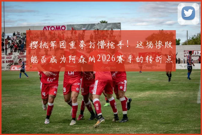 樱桃军团重拳打懵枪手！这场惨败能否成为阿森纳2026赛季的转折点？