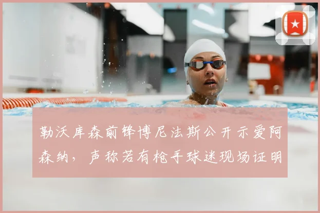 勒沃库森前锋博尼法斯公开示爱阿森纳，声称若有枪手球迷现场证明身份就送1000美元