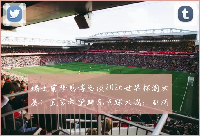 瑞士前锋恩博洛谈2026世界杯淘汰赛:直言希望避免点球大战,剖析大赛高压下的球员心理与备战策略