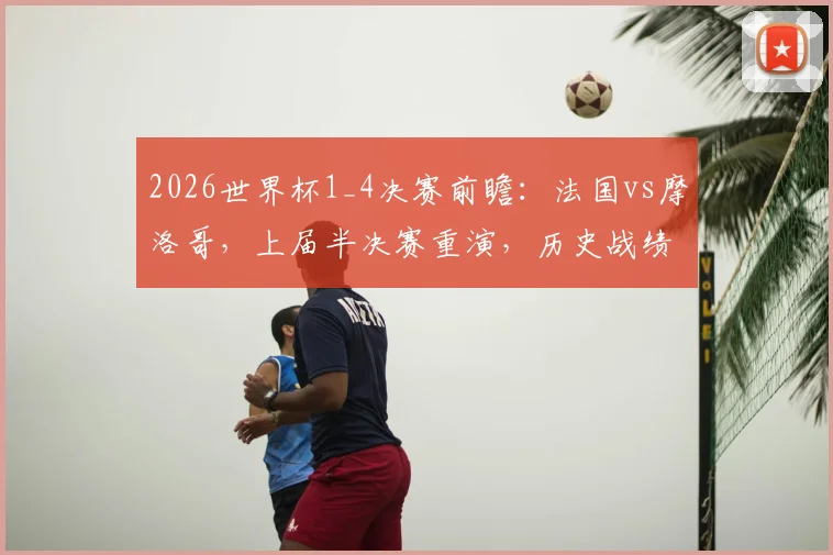2026世界杯1_4决赛前瞻:法国vs摩洛哥,上届半决赛重演,历史战绩与阵容对比深度解析