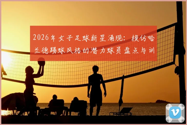 2026年女子足球新星涌现：模仿哈兰德踢球风格的潜力球员盘点与训练特点分析