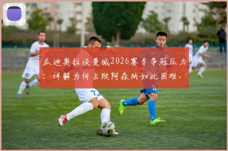 瓜迪奥拉谈曼城2026赛季争冠压力:详解为何击败阿森纳如此困难,战术与心态的双重挑战