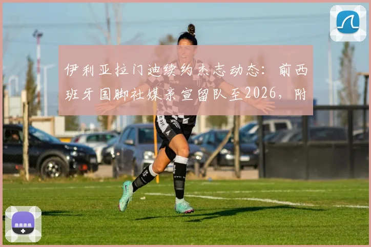 伊利亚拉门迪续约杰志动态：前西班牙国脚社媒亲宣留队至2026，附球员生涯回顾与杰志前景解析