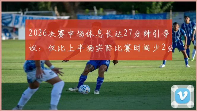2026决赛中场休息长达27分钟引争议，仅比上半场实际比赛时间少2分钟，赛事节奏引发球迷讨论